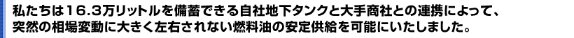 私たちは16.3万リットルを備蓄できる自社地下タンクと大手商社との連携によって、突然の相場変動に大きく左右されない燃料油の安定供給を可能にいたしました。